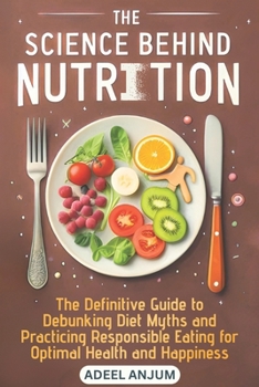 The Science Behind Nutrition: The Definitive Guide to Debunking Diet Myths and Practicing Responsible Eating for Optimal Health and Happiness