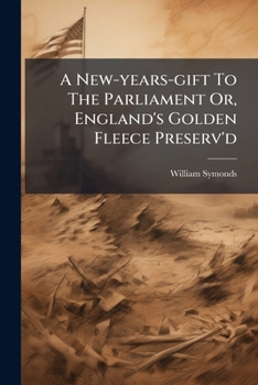 A New-years-gift To The Parliament Or, England's Golden Fleece Preserv'd: In Proposals Humbly Laid Before This Present Parliament. By William Symonds, ...