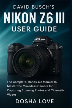DAVID BUSCH'S NIKON Z6 III USER GUIDE: The Complete, Hands-On Manual to Master the Mirrorless Camera for Capturing Stunning Photos and Cinematic Videos (Golden Guidebooks for Beginners and Seniors)
