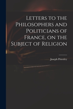 Letters to the philosophers and politicians of France, on the subject of religion. By Joseph Priestley, ...
