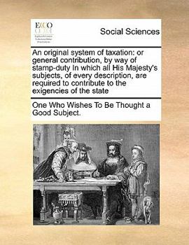 An original system of taxation: or general contribution, by way of stamp-duty In which all His Majesty's subjects, of every description, are required to contribute to the exigencies of the state