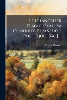 Le Chancelier D'aguesseau, Sa Conduite Et Ses Idées Politiques Et Son Influence Sur Le Mouvement Des Esprits Pendant La Première Moitié Du Xviiie ... Inédits Du Chancelier...