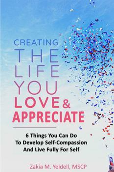 Paperback Creating The Life You Love & Appreciate: 6 Things You Can Do To Develop Self-Compassion And Live Fully For Self Book