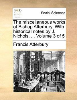 Paperback The Miscellaneous Works of Bishop Atterbury. with Historical Notes by J. Nichols. ... Volume 3 of 5 Book