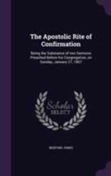 Hardcover The Apostolic Rite of Confirmation: Being the Substance of two Sermons Preached Before his Congregation, on Sunday, January 27, 1867 Book