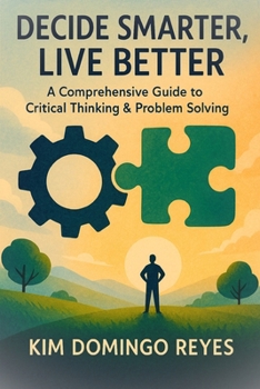 Decide Smarter, Live Better: A Comprehensive Guide to Critical Thinking & Problem Solving