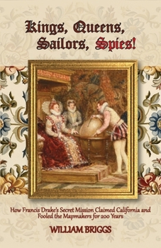 Kings, Queens, Sailors, Spies!: How Francis Drake's Secret Mission Claimed California and Fooled the Mapmakers for 200 Years