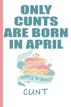 Only Cunts are Born in April Happy Birthday Cunt: Funny Blank Lined Notebook | Blank Journal Makes a Great  Gag Gift for Friends and Family | Better Than a Card