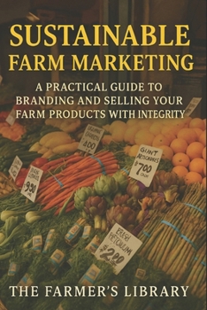 Sustainable Farm Marketing: A Practical Guide to Branding & Selling Your Farm Products with Integrity: Authentic Storytelling, Ethical Branding, Packaging Design & Local Market Growth Strategies