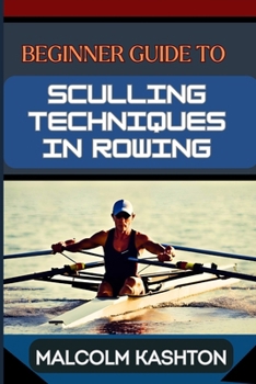 BEGINNER GUIDE TO SCULLING TECHNIQUES IN ROWING: Unlock Your Potential With Expert Tips And Proven Strategies To Boost Your Skills, Speed And Performance