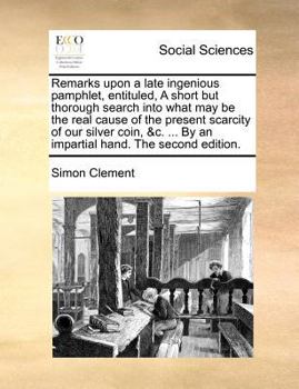 Remarks upon a late ingenious pamphlet, entituled, A short but thorough search into what may be the real cause of the present scarcity of our silver ... ... By an impartial hand. The second edition.