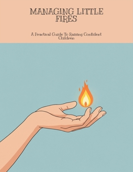 Managing Little Fires: A Practical Guide To Raising Confident Children