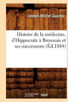 Histoire de La Ma(c)Decine, D'Hippocrate a Broussais Et Ses Successeurs (A0/00d.1884)