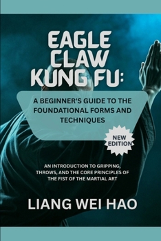 Eagle Claw Kung Fu: A Beginner's Guide to the Foundational Forms and Techniques (New Edition): An Introduction to Gripping, Throws, and the Core Principles of the Fist of the Martial Art