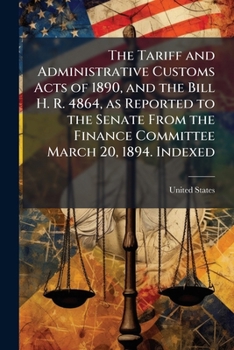 The Tariff and Administrative Customs Acts of 1890, and the Bill H. R. 4864: As Reported to the Senate from the Finance Committee March 20, 1894. Indexed, Volume 7, Issue 1