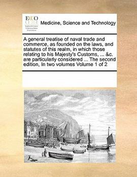 A general treatise of naval trade and commerce, as founded on the laws, and statutes of this realm, in which those relating to his Majesty's Customs, ... second edition, In two volumes Volume 1 of 2
