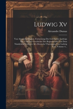Ludwig XV: Von Alexander Dumas. Fortsetzung Der Geschichte Ludwigs XIV. Und Der Geschichte Der Regentschaft Von Dem N�mlichen Verfasser. In's Deutsche �bertragen Von Ludwig Fort, Volume 4...