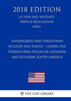 Endangered and Threatened Wildlife and Plants - Listing Five Foreign Bird Species in Colombia and Ecuador, South America (Us Fish and Wildlife Service Regulation) (Fws) (2018 Edition)