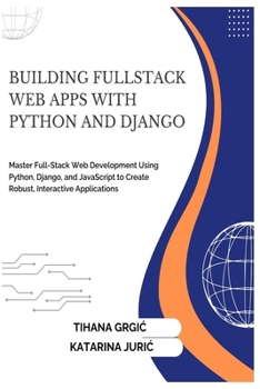 BUILDING FULLSTACK WEB APPS WITH PYTHON AND DJANGO: Master Full-Stack Web Development Using Python, Django, and JavaScript to Create Robust, Interactive Applications