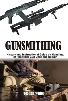 Gunsmithing: History and Instructional Guide on Handling of Firearms: Gun Care and Repair