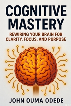 Cognitive Mastery: Rewiring Your Brain for Clarity, Focus, and Purpose