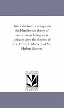 Know the Truth: A Critique on the Hamiltonian Theory of Limitation, Including Some Strictures Upon the Theories of Rev. Henry L. Mansel and Mr. Herbert Spencer