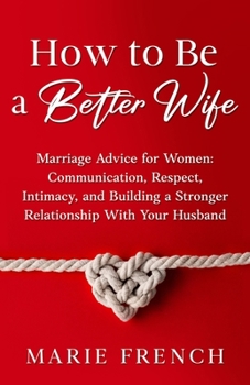 How to Be a Better Wife Marriage Advice for Women: Communication, Respect, Intimacy, and Building a Stronger Relationship With Your Husband