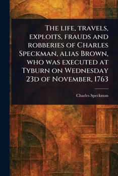 The Life, Travels, Exploits, Frauds and Robberies of Charles Speckman, Alias Brown, Who Was Executed at Tyburn on Wednesday 23d of November, 1763