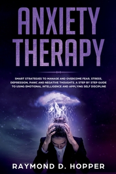 Anxiety Therapy: Smart Strategies to Manage and Overcome Fear, Stress, Depression, Panic, and Negative Thoughts. a Step-By-Step Guide to Using Emotional Intelligence and Applying Self-Discipline