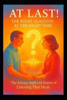 At Last! – The Right Question at the Right Time: The Science, Soul and System of Listening That Heals