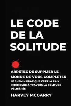 Le Code de La Solitude: Arrêtez de supplier le Monde de Vous Compléter: Le Chemin Pratique vers la Paix Intérieure à Travers la Solitude Délibérée