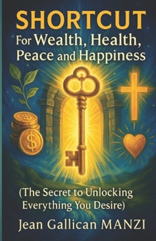 SHORTCUT For Wealth, Health, Peace and Happiness: The SECRET to Unlocking Everything You Desire
