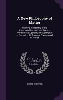 Hardcover A New Philosophy of Matter: Showing the Identity of the Imponderables, and the Influence Which These Agents Exert Over Matter in Producing All Che Book