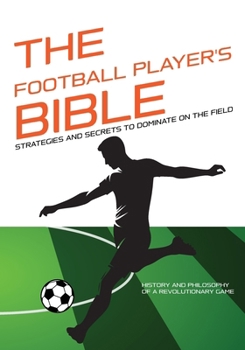 THE FOOTBALL PLAYER'S BIBLE: Strategies and Secrets to Dominate on the Field - Discover the Tricks of Football Players!: History and Philosophy of a ... Complete Guides to Mastering Your Sport)