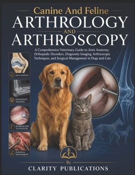 Canine And Feline Arthrology And Arthroscopy: A Comprehensive Veterinary Guide to Joint Anatomy, Orthopedic Disorders, Diagnostic Imaging, ... and Surgical Management in Dogs and Cats