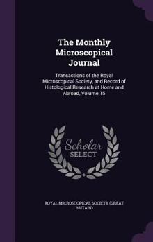 Hardcover The Monthly Microscopical Journal: Transactions of the Royal Microscopical Society, and Record of Histological Research at Home and Abroad, Volume 15 Book