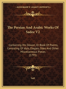 Paperback The Persian And Arabic Works Of Sadee V2: Containing His Dewan, Or Book Of Poems, Consisting Of Idyls, Elegies, Odes And Other Miscellaneous Pieces (1 Book