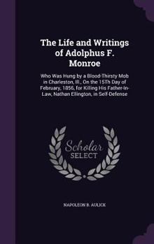 The Life and Writings of Adolphus F. Monroe: Who Was Hung by a Blood-Thirsty Mob in Charleston, Ill., on the 15th Day of February, 1856, for Killing His Father-In-Law, Nathan Ellington, in Self-Defens