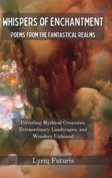 Whispers of Enchantment: Poems from the Fantastical Realms: Unveiling Mythical Creatures, Extraordinary Landscapes, and Wonders Unbound