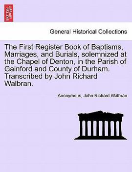 The First Register Book of Baptisms, Marriages, and Burials, solemnized at the Chapel of Denton, in the Parish of Gainford and County of Durham. Transcribed by John Richard Walbran.