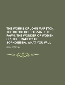 The Works of John Marston; the Dutch Courtezan the Fawn the Wonder of Women, or, the Tragedy of Sophonisba What You Will