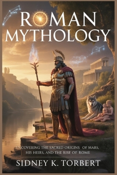 ROMAN MYTHOLOGY: Uncovering the Sacred Origins of Mars, His Heirs, and the Rise of Rome