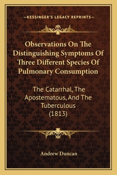 Observations On the Distinguishing Symptoms of Three Different Species of Pulmonary Consumption, the Catarrhal, the Apostematous, and the Tuberculous: With Some Remarks On the Remedies and Regimen Bes
