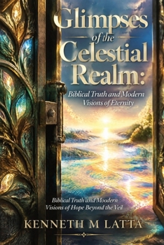 Glimpses of the Celestial Realm: Biblical Truth and Modern Visions of Eternity: Biblical Truth and Modern Visions of Hope Beyond the Veil