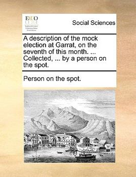 A description of the mock election at Garrat, on the seventh of this month. ... Collected, ... by a person on the spot.