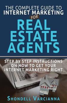 The Complete Guide to Internet Marketing for Real Estate Agents: Step by Step Instructions on How to Get Your Internet Marketing Right