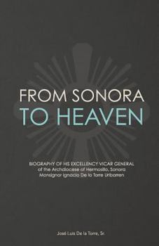 From Sonora to Heaven: Biography of His Excellency Vicar General of the Archdiocese of Hermosillo, Sonora, Monsignor Ignacio de la Torre Uribarren