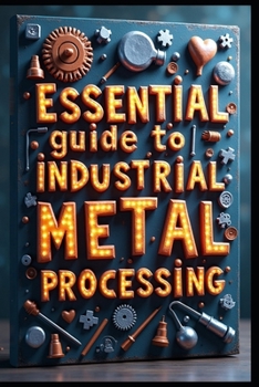 Essential Guide To Industrial Metal Processing: Metal Engineering, From Fundamentals To Innovation, Principles & Manufacturing Process, Advanced Science & Technology, Theory & Practical Applications