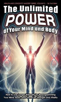 The Unlimited Power of Your Mind and Body: How to Live Longer Naturally by Reprogramming Your Mind, Body, and Genes for Strength and Vitality (Health and Longevity Mastery Series)