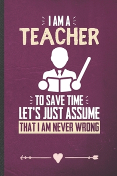 Paperback I Am a Teacher to Save Time Let's Just Assume That I Am Never Wrong: Teacher Appreciation Funny Lined Notebook Journal For Back To School, Unique Spec Book